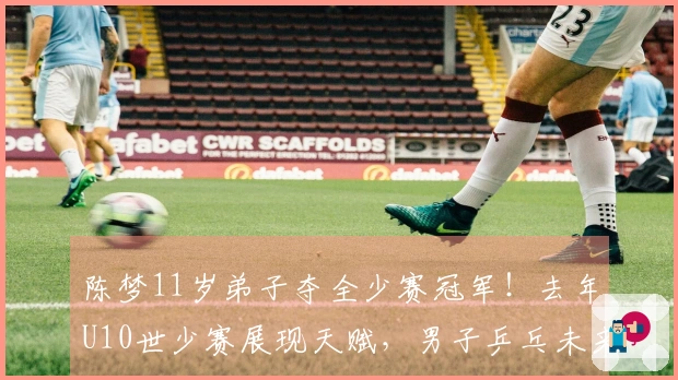 陈梦11岁弟子夺全少赛冠军！去年U10世少赛展现天赋，男子乒乓未来可期？