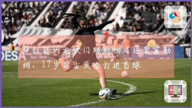 萨拉赫闪电破门助利物浦逆袭富勒姆，17岁恩古莫哈打进首球