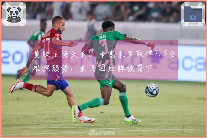 曼联主场失利：卡塞米罗取得7.5分难挽颓势，利马因红牌被罚下