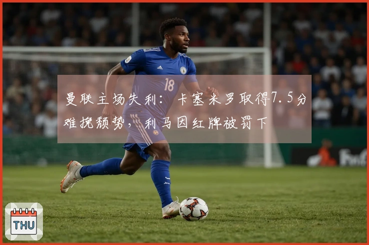 曼联主场失利：卡塞米罗取得7.5分难挽颓势，利马因红牌被罚下