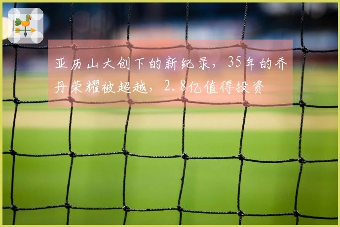 亚历山大创下的新纪录，35年的乔丹荣耀被超越，2.8亿值得投资