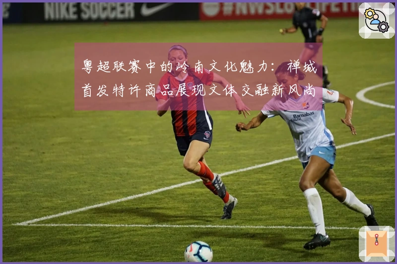 粤超联赛中的岭南文化魅力：禅城首发特许商品展现文体交融新风尚