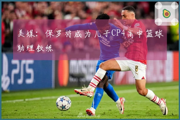 美媒：保罗将成为儿子CP4高中篮球助理教练