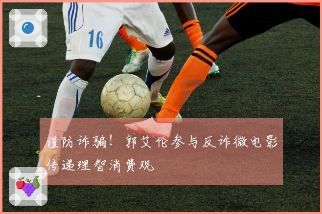 谨防诈骗！郭艾伦参与反诈微电影传递理智消费观