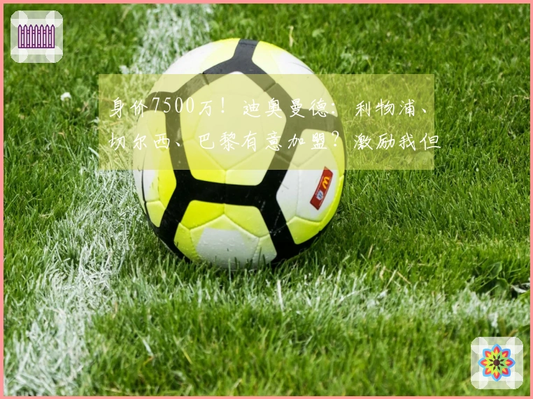 身价7500万！迪奥曼德：利物浦、切尔西、巴黎有意加盟？激励我但不影响专注