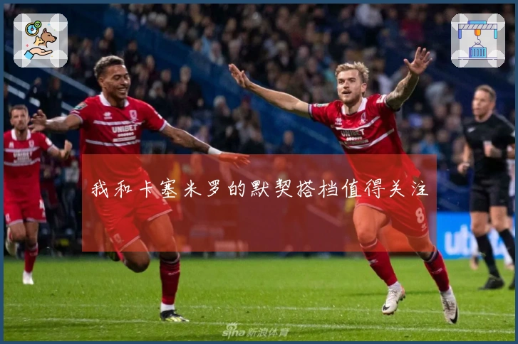 我和卡塞米罗的默契搭档值得关注