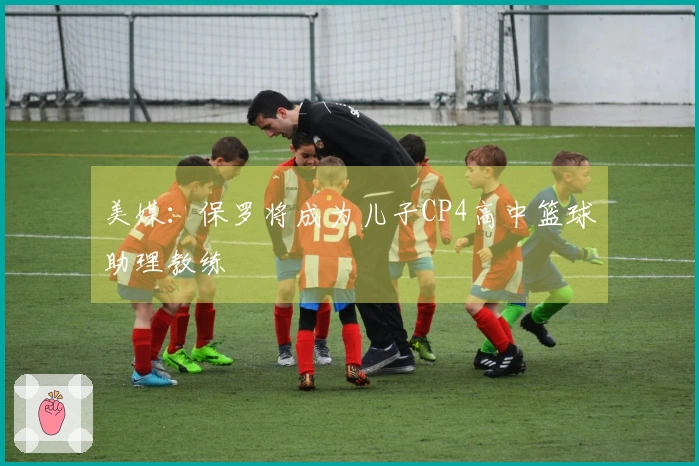 美媒：保罗将成为儿子CP4高中篮球助理教练