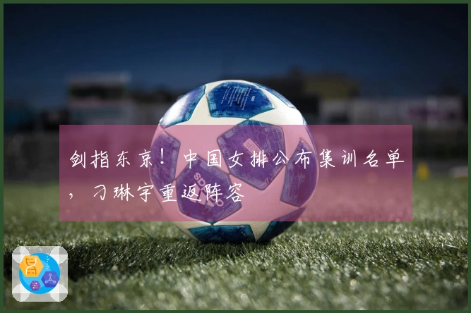 剑指东京！中国女排公布集训名单，刁琳宇重返阵容