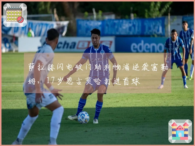 萨拉赫闪电破门助利物浦逆袭富勒姆，17岁恩古莫哈打进首球