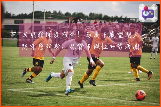 灰熊新闻发布会！乌度卡展望湖人防守詹姆斯，称赞卡佩拉并寄语谢泼德